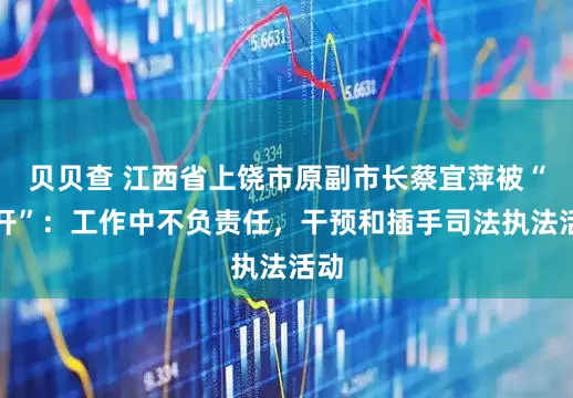 贝贝查 江西省上饶市原副市长蔡宜萍被“双开”：工作中不负责任，干预和插手司法执法活动