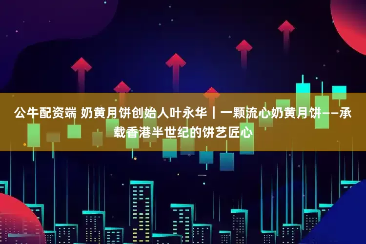 公牛配资端 奶黄月饼创始人叶永华｜一颗流心奶黄月饼——承载香港半世纪的饼艺匠心