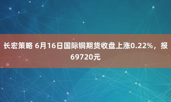 长宏策略 6月16日国际铜期货收盘上涨0.22%，报69720元