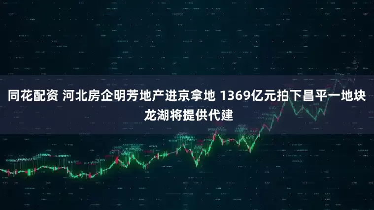 同花配资 河北房企明芳地产进京拿地 1369亿元拍下昌平一地块 龙湖将提供代建