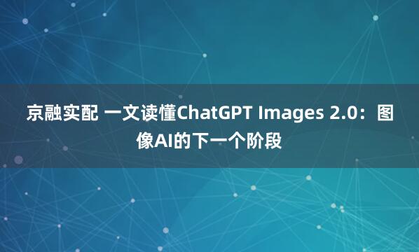 京融实配 一文读懂ChatGPT Images 2.0：图像AI的下一个阶段